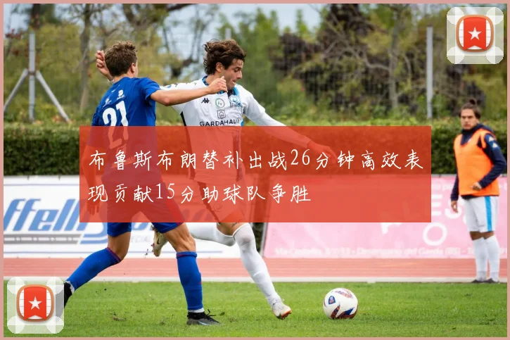 布鲁斯布朗替补出战26分钟高效表现贡献15分助球队争胜
