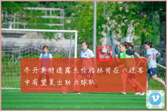 乔丹奥特透露杰伦格林将在六连客中有望复出助力球队