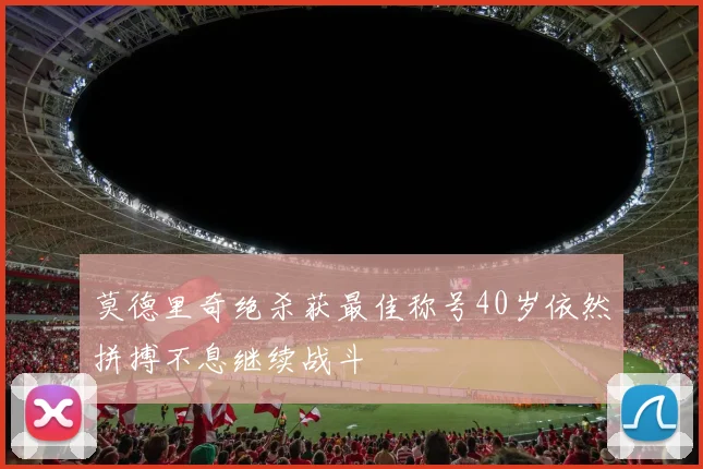莫德里奇绝杀获最佳称号40岁依然拼搏不息继续战斗
