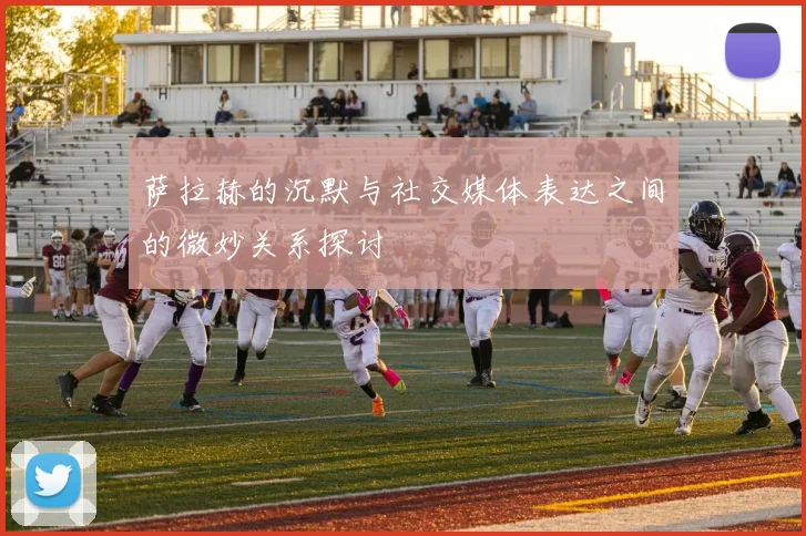 萨拉赫的沉默与社交媒体表达之间的微妙关系探讨