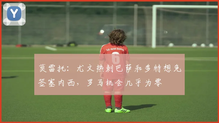 莫雷托：尤文热刺巴萨和多特想免签塞内西，罗马机会几乎为零