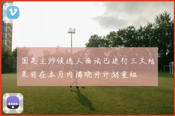 国足主帅候选人面试已进行三天结果将在本月内揭晓并计划重组