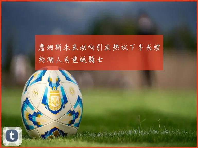 詹姆斯未来动向引发热议下季或续约湖人或重返骑士