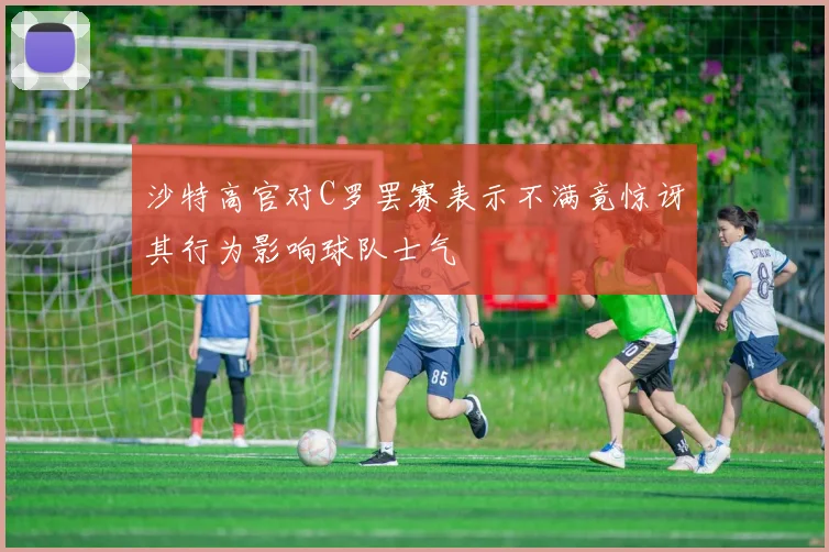 沙特高官对C罗罢赛表示不满竟惊讶其行为影响球队士气