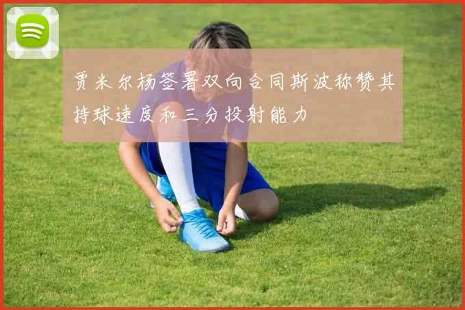 贾米尔杨签署双向合同斯波称赞其持球速度和三分投射能力