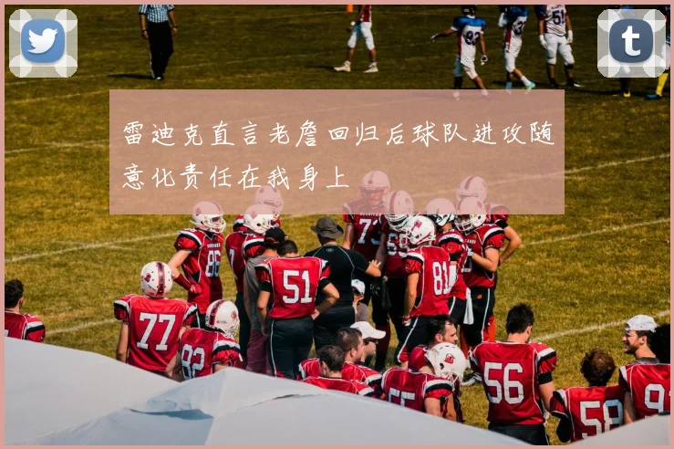 雷迪克直言老詹回归后球队进攻随意化责任在我身上
