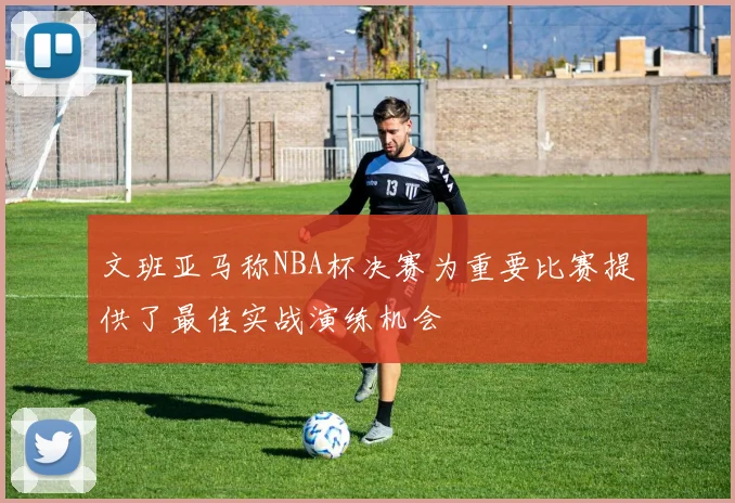 文班亚马称NBA杯决赛为重要比赛提供了最佳实战演练机会