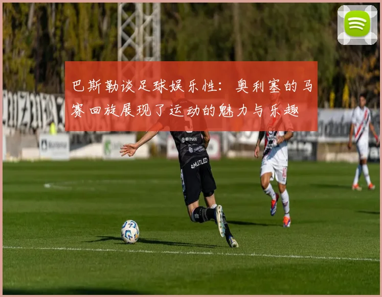 巴斯勒谈足球娱乐性：奥利塞的马赛回旋展现了运动的魅力与乐趣