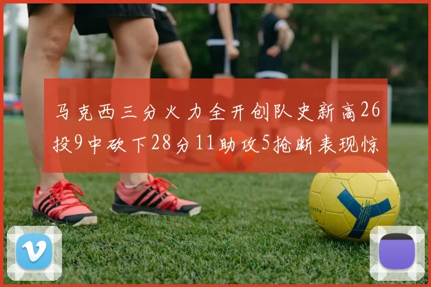 马克西三分火力全开创队史新高26投9中砍下28分11助攻5抢断表现惊艳