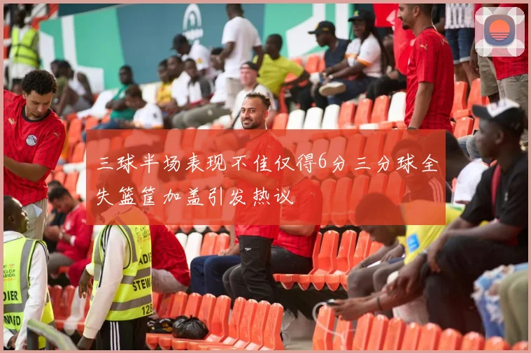三球半场表现不佳仅得6分三分球全失篮筐加盖引发热议