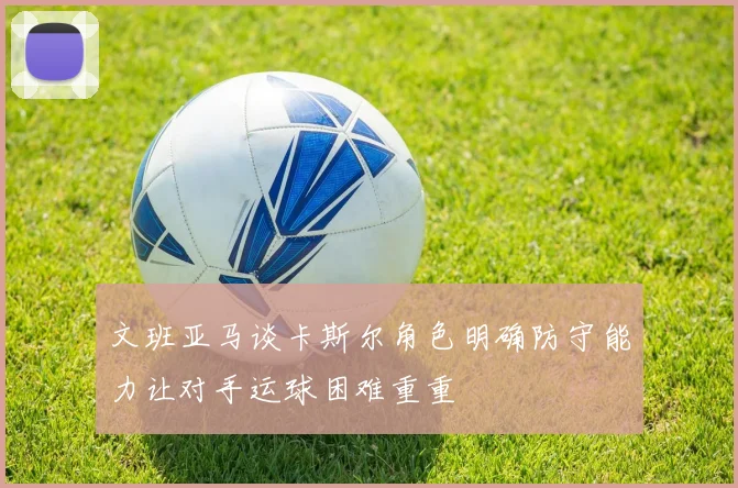 文班亚马谈卡斯尔角色明确防守能力让对手运球困难重重