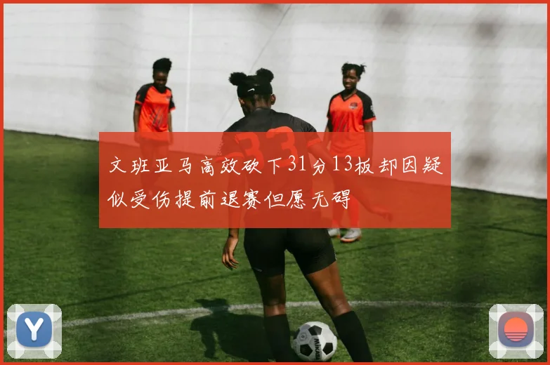 文班亚马高效砍下31分13板却因疑似受伤提前退赛但愿无碍